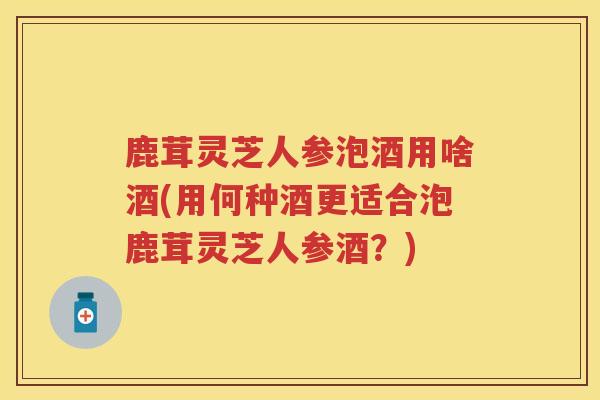鹿茸灵芝人参泡酒用啥酒(用何种酒更适合泡鹿茸灵芝人参酒？)