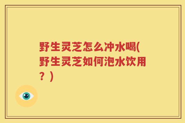 野生灵芝怎么冲水喝(野生灵芝如何泡水饮用？)