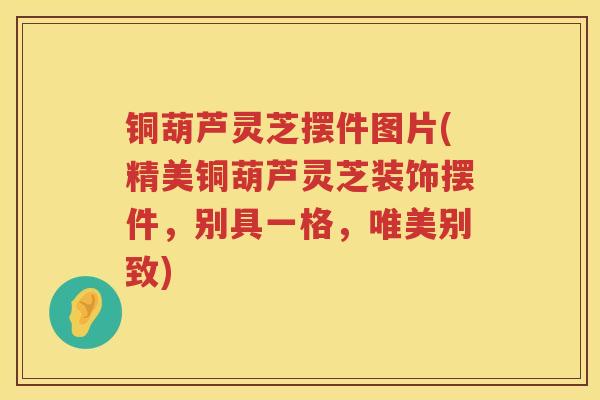 铜葫芦灵芝摆件图片(精美铜葫芦灵芝装饰摆件,别具一格,唯美别致) 铜葫芦灵芝摆件图片(精美铜葫芦灵芝装饰摆件,别具一格,唯美别致)