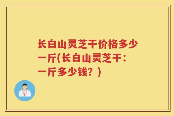 长白山灵芝干价格多少一斤(长白山灵芝干：一斤多少钱？)