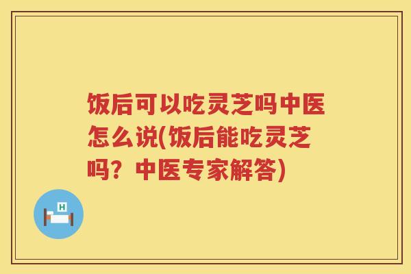 饭后可以吃灵芝吗中医怎么说(饭后能吃灵芝吗？中医专家解答)
