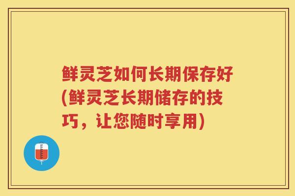 鲜灵芝如何长期保存好(鲜灵芝长期储存的技巧，让您随时享用)