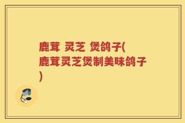 鹿茸 灵芝 煲鸽子(鹿茸灵芝煲制美味鸽子)