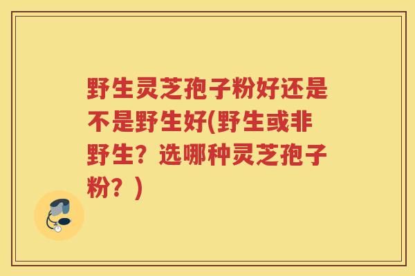野生灵芝孢子粉好还是不是野生好(野生或非野生？选哪种灵芝孢子粉？)