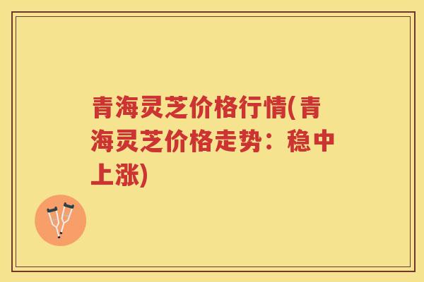 青海灵芝价格行情(青海灵芝价格走势：稳中上涨)