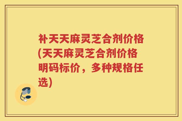 补天天麻灵芝合剂价格(天天麻灵芝合剂价格明码标价，多种规格任选)