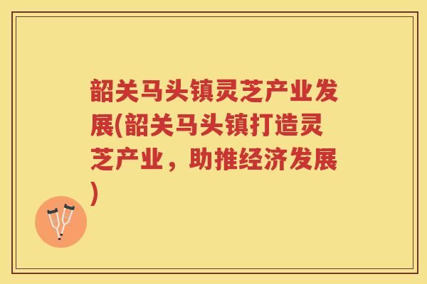 韶关马头镇灵芝产业发展(韶关马头镇打造灵芝产业，助推经济发展)