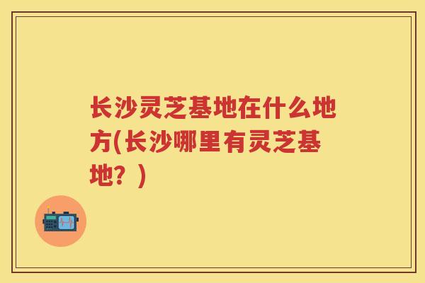 长沙灵芝基地在什么地方(长沙哪里有灵芝基地？)