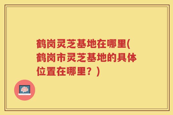 鹤岗灵芝基地在哪里(鹤岗市灵芝基地的具体位置在哪里？)