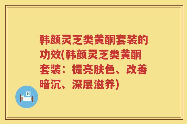 韩颜灵芝类黄酮套装的功效(韩颜灵芝类黄酮套装：提亮肤色、改善暗沉、深层滋养)