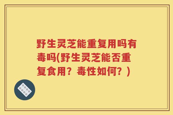 野生灵芝能重复用吗有毒吗(野生灵芝能否重复食用？毒性如何？)