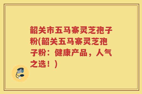 韶关市五马寨灵芝孢子粉(韶关五马寨灵芝孢子粉：健康产品，人气之选！)