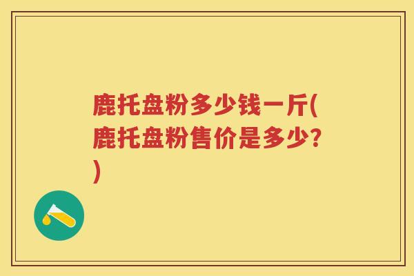鹿托盘粉多少钱一斤(鹿托盘粉售价是多少？)