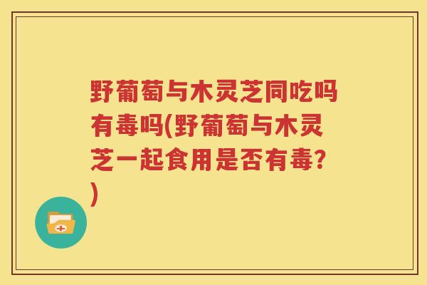 野葡萄与木灵芝同吃吗有毒吗(野葡萄与木灵芝一起食用是否有毒？)