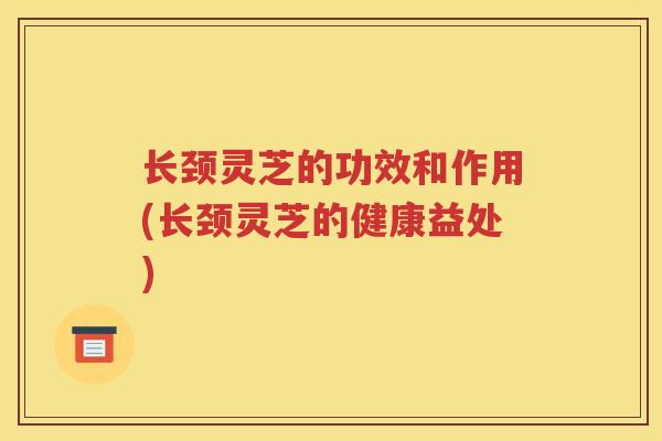 长颈灵芝的功效和作用(长颈灵芝的健康益处)