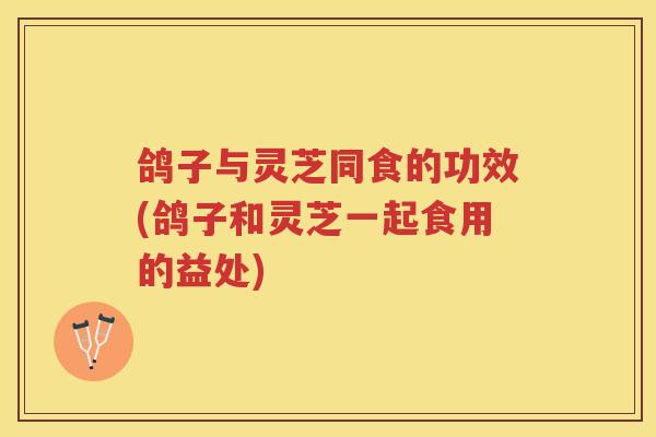 鸽子与灵芝同食的功效(鸽子和灵芝一起食用的益处)