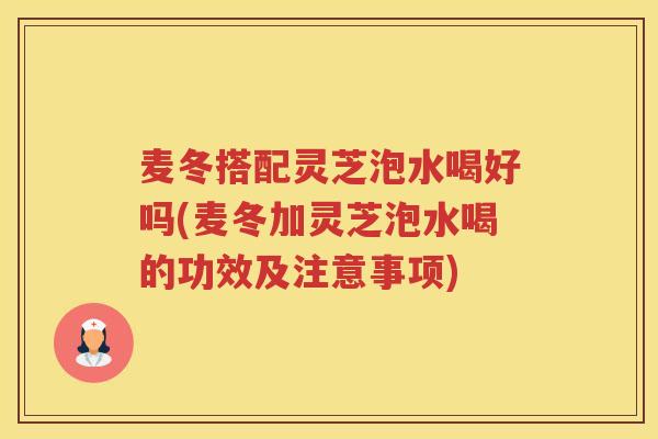 麦冬搭配灵芝泡水喝好吗(麦冬加灵芝泡水喝的功效及注意事项)