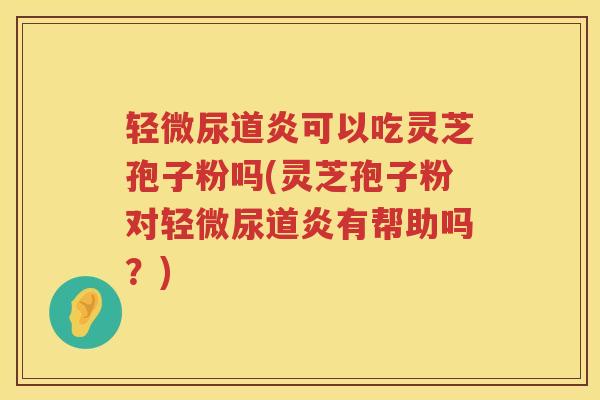 轻微尿道炎可以吃灵芝孢子粉吗(灵芝孢子粉对轻微尿道炎有帮助吗？)