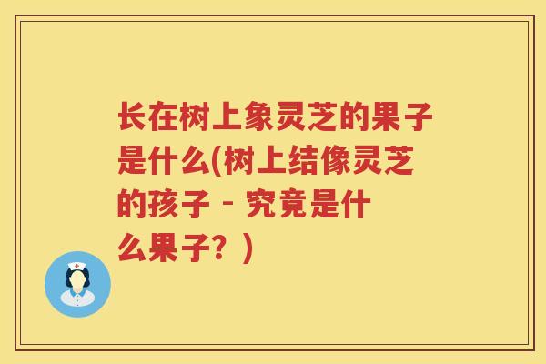 长在树上象灵芝的果子是什么(树上结像灵芝的孩子 - 究竟是什么果子？)