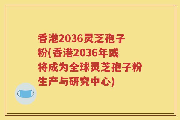 香港2036灵芝孢子粉(香港2036年或将成为全球灵芝孢子粉生产与研究中心) 香港2036灵芝孢子粉(香港2036年或将成为全球灵芝孢子粉生产与研究中心)