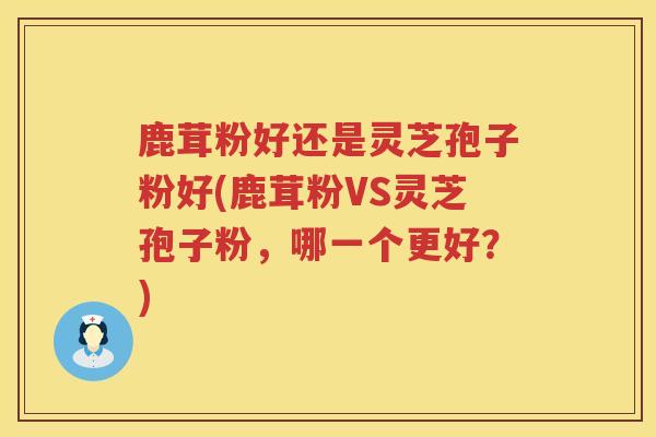 鹿茸粉好还是灵芝孢子粉好(鹿茸粉VS灵芝孢子粉，哪一个更好？)