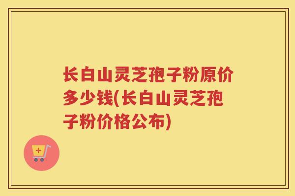 长白山灵芝孢子粉原价多少钱(长白山灵芝孢子粉价格公布)