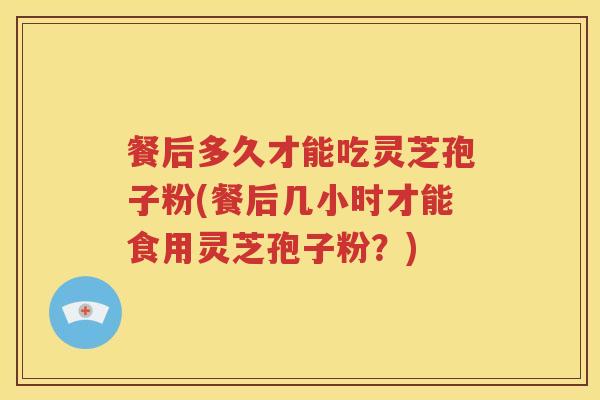 餐后多久才能吃灵芝孢子粉(餐后几小时才能食用灵芝孢子粉？)