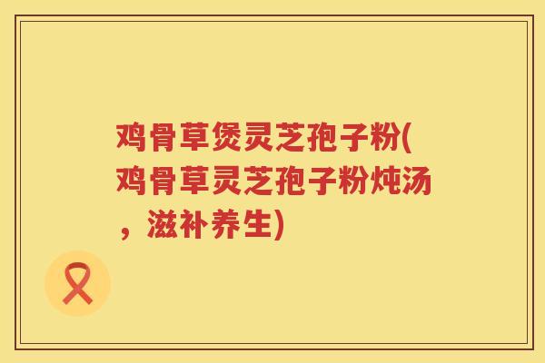 鸡骨草煲灵芝孢子粉(鸡骨草灵芝孢子粉炖汤，滋补养生)