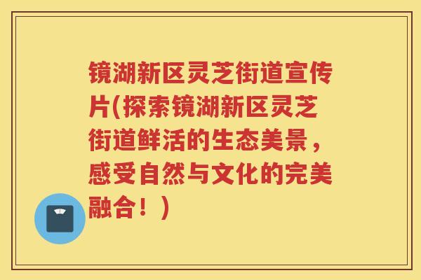 镜湖新区灵芝街道宣传片(探索镜湖新区灵芝街道鲜活的生态美景，感受自然与文化的完美融合！)