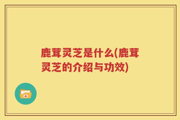 鹿茸灵芝是什么(鹿茸灵芝的介绍与功效)