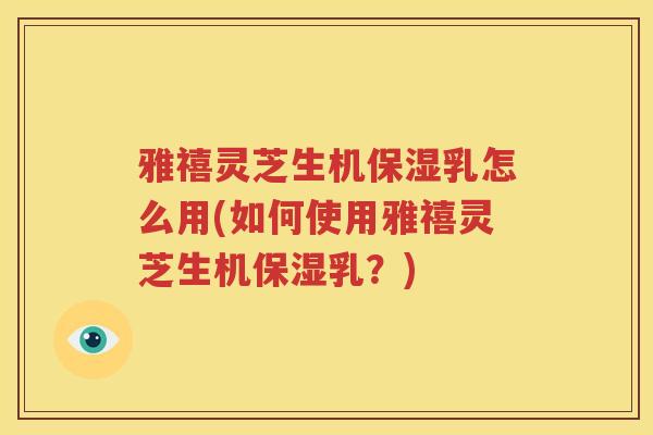 雅禧灵芝生机保湿乳怎么用(如何使用雅禧灵芝生机保湿乳？)
