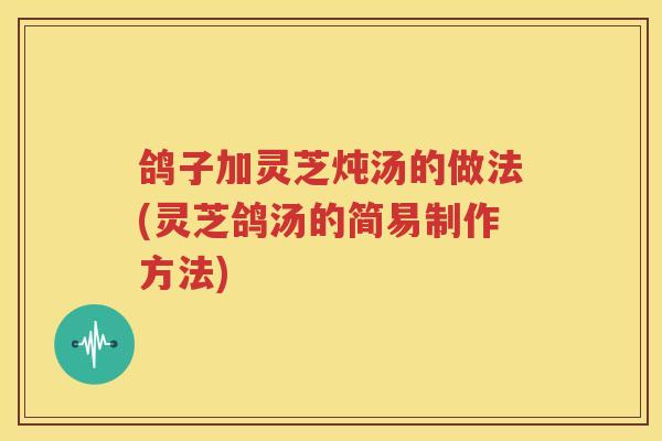 鸽子加灵芝炖汤的做法(灵芝鸽汤的简易制作方法)