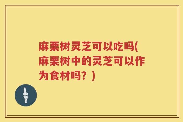 麻栗树灵芝可以吃吗(麻栗树中的灵芝可以作为食材吗？)