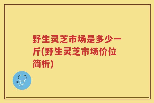 野生灵芝市场是多少一斤(野生灵芝市场价位简析) 野生灵芝市场是多少一斤(野生灵芝市场价位简析)