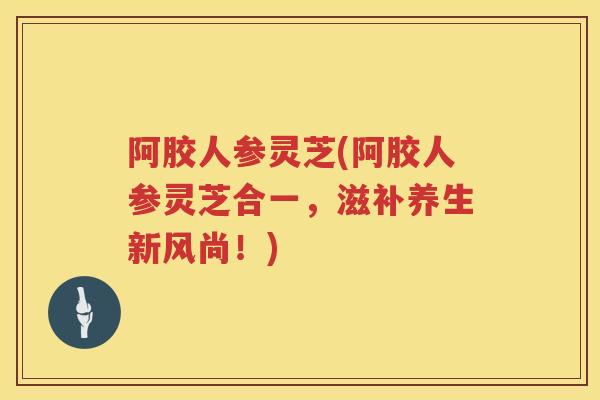 阿胶人参灵芝(阿胶人参灵芝合一，滋补养生新风尚！)