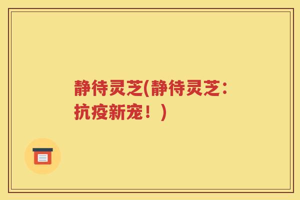 静待灵芝(静待灵芝：抗疫新宠！)