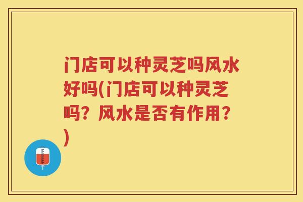 门店可以种灵芝吗风水好吗(门店可以种灵芝吗？风水是否有作用？)