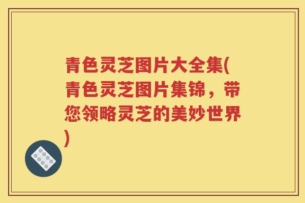 青色灵芝图片大全集(青色灵芝图片集锦，带您领略灵芝的美妙世界)