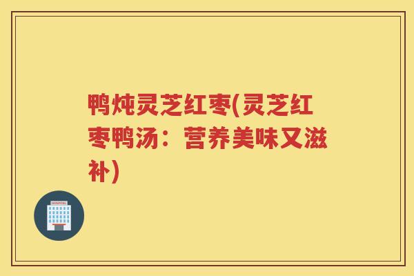 鸭炖灵芝红枣(灵芝红枣鸭汤：营养美味又滋补)