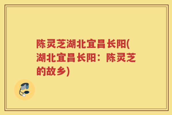 陈灵芝湖北宜昌长阳(湖北宜昌长阳：陈灵芝的故乡)