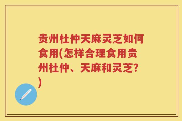 贵州杜仲天麻灵芝如何食用(怎样合理食用贵州杜仲、天麻和灵芝？)