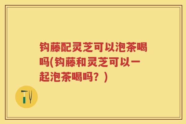 钩藤配灵芝可以泡茶喝吗(钩藤和灵芝可以一起泡茶喝吗？)