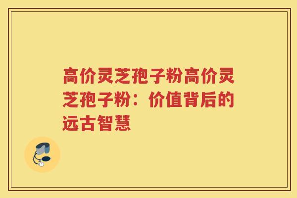 高价灵芝孢子粉高价灵芝孢子粉：价值背后的远古智慧