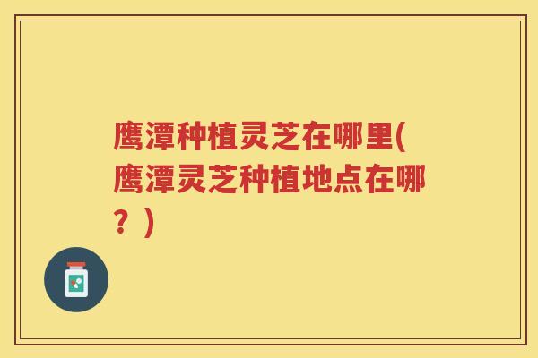 鹰潭种植灵芝在哪里(鹰潭灵芝种植地点在哪？)