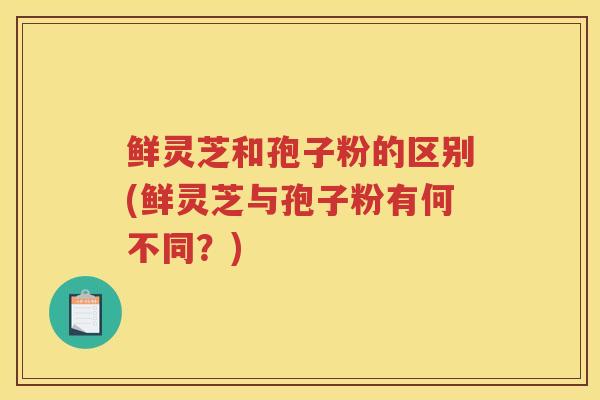 鲜灵芝和孢子粉的区别(鲜灵芝与孢子粉有何不同？)