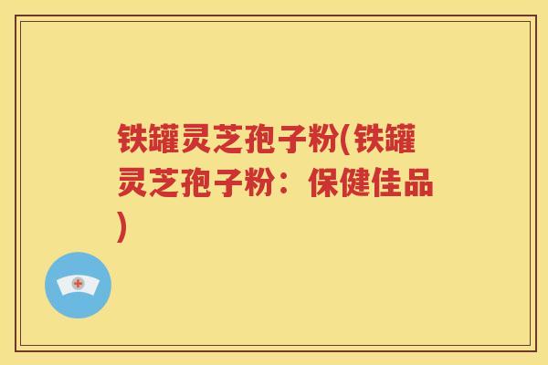 铁罐灵芝孢子粉(铁罐灵芝孢子粉：保健佳品)