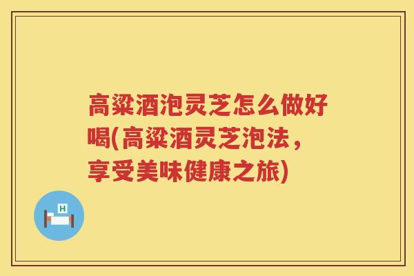 高粱酒泡灵芝怎么做好喝(高粱酒灵芝泡法，享受美味健康之旅)