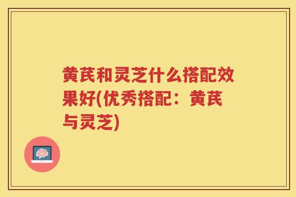 黄芪和灵芝什么搭配效果好(优秀搭配：黄芪与灵芝)