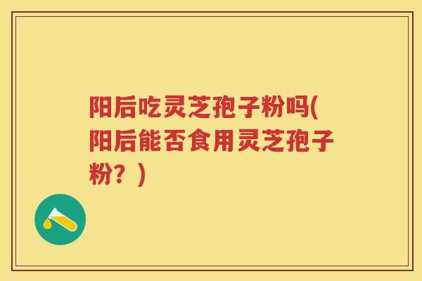 阳后吃灵芝孢子粉吗(阳后能否食用灵芝孢子粉？)