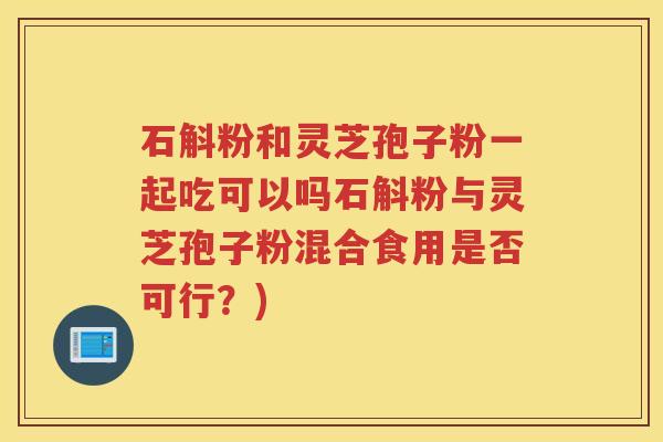 石斛粉和灵芝孢子粉一起吃可以吗石斛粉与灵芝孢子粉混合食用是否可行？)